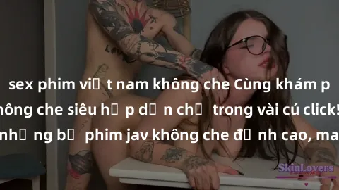 sex phim việt nam không che Cùng khám phá thế giới jav không che siêu hấp dẫn chỉ trong vài cú click! Đắm chìm trong những bộ phim jav không che đỉnh cao, mang lại trải nghiệm thú vị và đầy kích thích