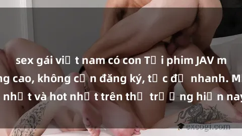 sex gái việt nam có con Tải phim JAV miễn phí chất lượng cao, không cần đăng ký, tốc độ nhanh. Mới nhất và hot nhất trên thị trường hiện nay, cập nhật hàng ngày.