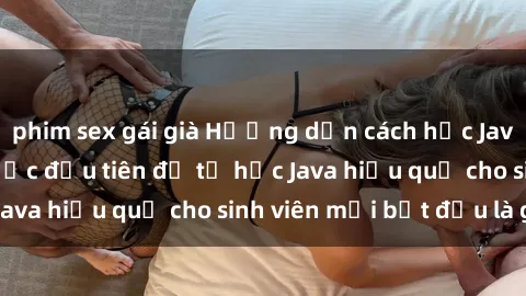 phim sex gái già Hướng dẫn cách học Java cho sinh viên: Bước đầu tiên để tự học Java hiệu quả cho sinh viên mới bắt đầu là gì?