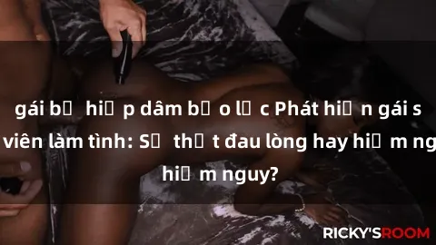gái bị hiếp dâm bạo lực Phát hiện gái sinh viên làm tình: Sự thật đau lòng hay hiểm nguy?