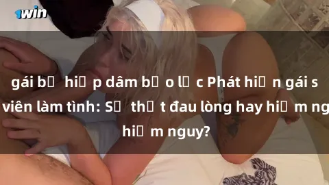 gái bị hiếp dâm bạo lực Phát hiện gái sinh viên làm tình: Sự thật đau lòng hay hiểm nguy?