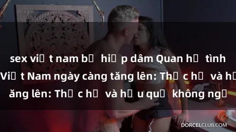 sex việt nam bị hiếp dâm Quan hệ tình dục của nữ sinh Việt Nam ngày càng tăng lên: Thực hư và hậu quả không ngờ