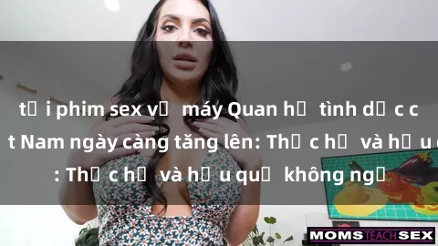 tải phim sex về máy Quan hệ tình dục của nữ sinh Việt Nam ngày càng tăng lên: Thực hư và hậu quả không ngờ