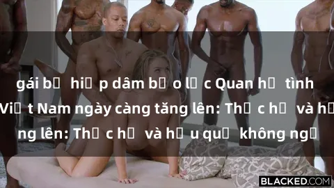 gái bị hiếp dâm bạo lực Quan hệ tình dục của nữ sinh Việt Nam ngày càng tăng lên: Thực hư và hậu quả không ngờ