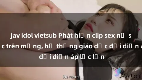 jav idol vietsub Phát hiện clip sex nữ sinh gây sốc trên mạng, hệ thống giáo dục đối diện áp lực lớn