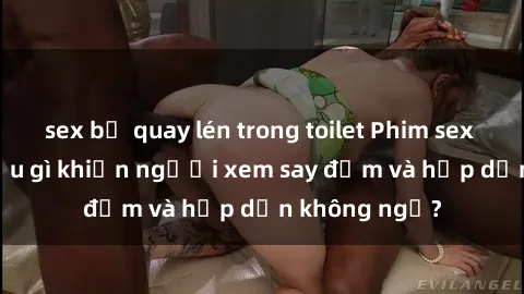 sex bị quay lén trong toilet Phim sex học sinh: Điều gì khiến người xem say đắm và hấp dẫn không ngờ?