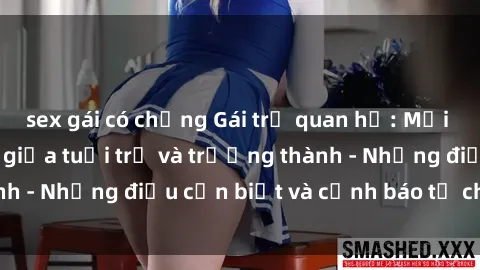sex gái có chồng Gái trẻ quan hệ: Mối quan hệ khác biệt giữa tuổi trẻ và trưởng thành - Những điều cần biết và cảnh báo từ chuyên gia