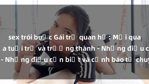 sex trói buộc Gái trẻ quan hệ: Mối quan hệ khác biệt giữa tuổi trẻ và trưởng thành - Những điều cần biết và cảnh báo từ chuyên gia