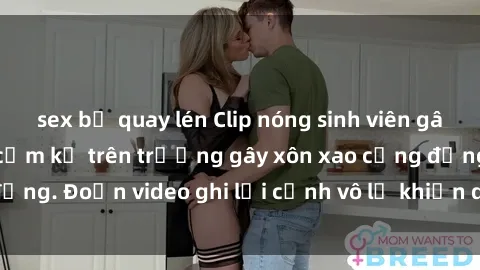 sex bị quay lén Clip nóng sinh viên gây sốc: Hành động cấm kỵ trên trường gây xôn xao cộng đồng. Đoạn video ghi lại cảnh vô lễ khiến dư luận bức xúc.