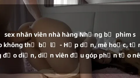 sex nhân viên nhà hàng Những bộ phim sex gái già đỉnh cao không thể bỏ lỡ - Hấp dẫn, mê hoặc, từng đạo diễn, diễn viên đều góp phần tạo nên sự hấp dẫn, kích thích.
