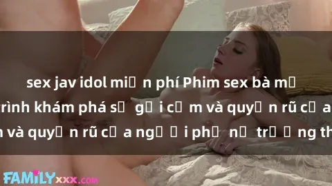sex jav idol miễn phí Phim sex bà mẹ nóng bỏng: Hành trình khám phá sự gợi cảm và quyến rũ của người phụ nữ trưởng thành.