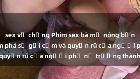 sex vợ chồng Phim sex bà mẹ nóng bỏng: Hành trình khám phá sự gợi cảm và quyến rũ của người phụ nữ trưởng thành.