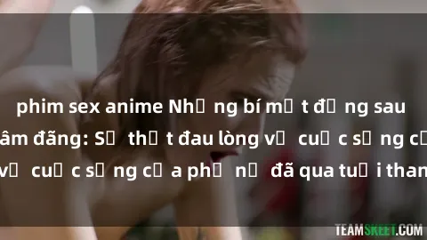 phim sex anime Những bí mật đằng sau vẻ ngoài gái già dâm đãng: Sự thật đau lòng về cuộc sống của phụ nữ đã qua tuổi thanh xuân