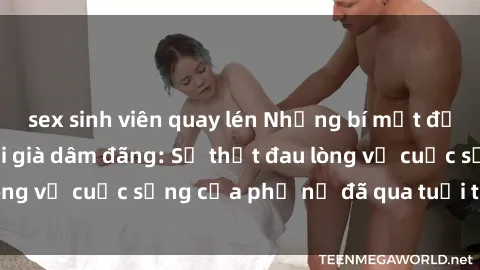 sex sinh viên quay lén Những bí mật đằng sau vẻ ngoài gái già dâm đãng: Sự thật đau lòng về cuộc sống của phụ nữ đã qua tuổi thanh xuân