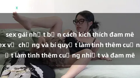 sex gái nhật bản cách kích thích đam mê trong hôn nhân: Sex vợ chồng và bí quyết làm tình thêm cuồng nhiệt và đam mê