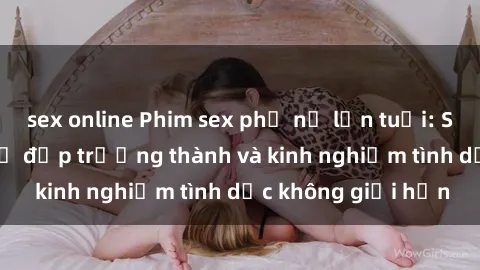 sex online Phim sex phụ nữ lớn tuổi: Sức hút đằng sau vẻ đẹp trưởng thành và kinh nghiệm tình dục không giới hạn