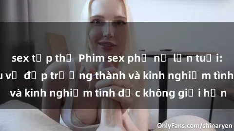 sex tập thể Phim sex phụ nữ lớn tuổi: Sức hút đằng sau vẻ đẹp trưởng thành và kinh nghiệm tình dục không giới hạn