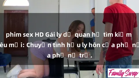 phim sex HD Gái ly dị quan hệ tìm kiếm tình yêu mới: Chuyện tình hậu ly hôn của phụ nữ trẻ.