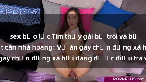 sex bạo lực Tìm thấy gái bị trói và bị hiếp dâm trong một căn nhà hoang: Vụ án gây chấn động xã hội đang được điều tra vào.