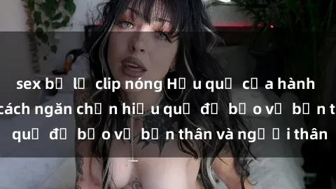 sex bị lộ clip nóng Hậu quả của hành vi bạo dâm sex và cách ngăn chặn hiệu quả để bảo vệ bản thân và người thân
