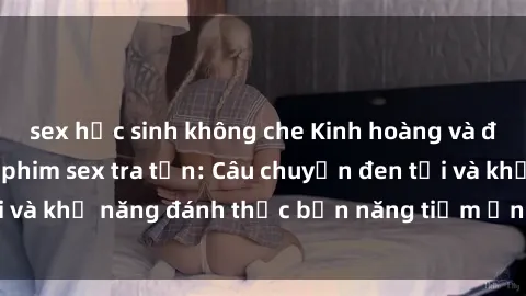 sex học sinh không che Kinh hoàng và đầy kích thích với phim sex tra tấn: Câu chuyện đen tối và khả năng đánh thức bản năng tiềm ẩn trong con người
