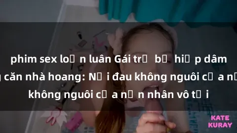 phim sex loạn luân Gái trẻ bị hiếp dâm bạo lực trong căn nhà hoang: Nỗi đau không nguôi của nạn nhân vô tội