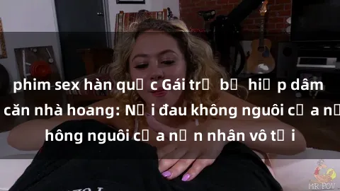 phim sex hàn quốc Gái trẻ bị hiếp dâm bạo lực trong căn nhà hoang: Nỗi đau không nguôi của nạn nhân vô tội