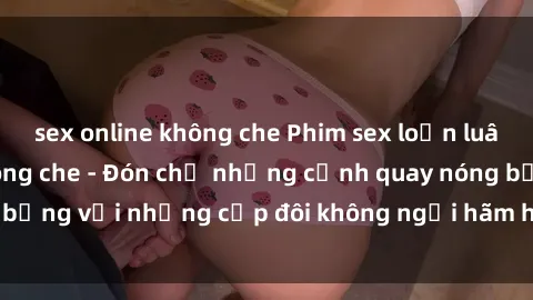 sex online không che Phim sex loạn luân đầy kích thích không che - Đón chờ những cảnh quay nóng bỏng với những cặp đôi không ngại hãm hiếp gia đình trong lòng