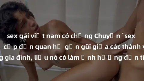 sex gái việt nam có chồng Chuyện `sex anh em ruột` - Đề cập đến quan hệ gần gũi giữa các thành viên trong gia đình, liệu nó có làm ảnh hưởng đến tình cảm gia đình hay không?