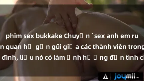 phim sex bukkake Chuyện `sex anh em ruột` - Đề cập đến quan hệ gần gũi giữa các thành viên trong gia đình, liệu nó có làm ảnh hưởng đến tình cảm gia đình hay không?