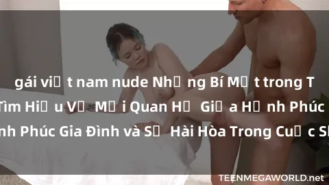 gái việt nam nude Những Bí Mật trong Tình Dục Gia Đình: Tìm Hiểu Về Mối Quan Hệ Giữa Hạnh Phúc Gia Đình và Sự Hài Hòa Trong Cuộc Sống Tình Dục