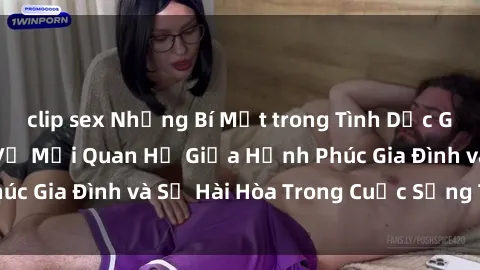 clip sex Những Bí Mật trong Tình Dục Gia Đình: Tìm Hiểu Về Mối Quan Hệ Giữa Hạnh Phúc Gia Đình và Sự Hài Hòa Trong Cuộc Sống Tình Dục