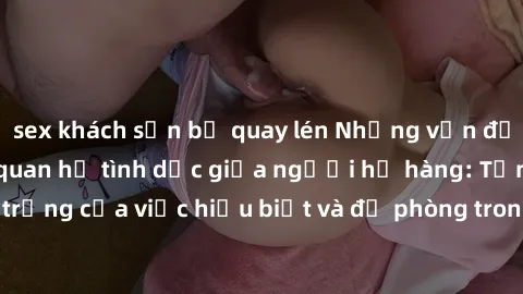 sex khách sạn bị quay lén Những vấn đề đáng quan tâm về quan hệ tình dục giữa người họ hàng: Tầm quan trọng của việc hiểu biết và đề phòng trong việc tiếp xúc trong gia đình.