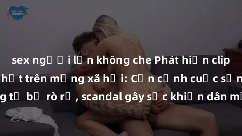 sex người lớn không che Phát hiện clip sex quay lén hot nhất trên mạng xã hội: Cận cảnh cuộc sống riêng tư bị rò rỉ, scandal gây sốc khiến dân mạng không khỏi bàng hoàng