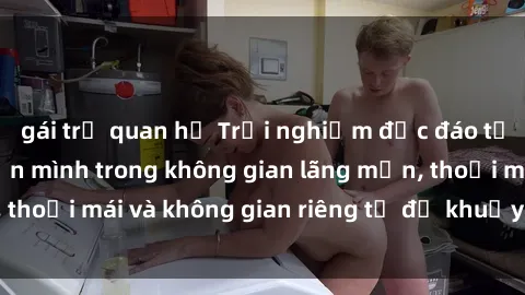 gái trẻ quan hệ Trải nghiệm độc đáo tại sex nhà nghỉ: ẩn mình trong không gian lãng mạn, thoải mái và không gian riêng tư để khuấy động tình ái.