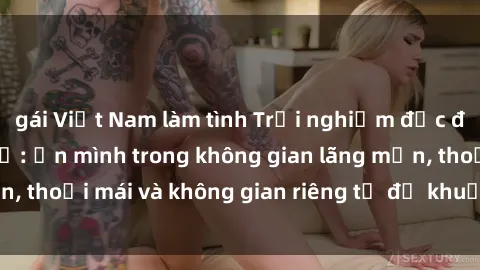 gái Việt Nam làm tình Trải nghiệm độc đáo tại sex nhà nghỉ: ẩn mình trong không gian lãng mạn, thoải mái và không gian riêng tư để khuấy động tình ái.