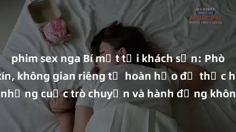 phim sex nga Bí mật tại khách sạn: Phòng quay lén khép kín, không gian riêng tư hoàn hảo để thực hiện những cuộc trò chuyện và hành động không bị người khác phát hiện.
