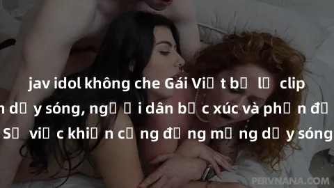 jav idol không che Gái Việt bị lộ clip sex khiến dư luận dậy sóng, người dân bức xúc và phản đối gay gắt. Sự việc khiến cộng đồng mạng dậy sóng và yêu cầu xử lý nghiêm ngặt.