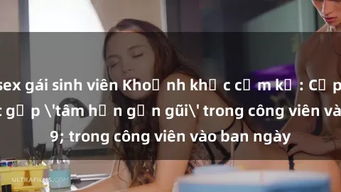 sex gái sinh viên Khoảnh khắc cấm kỵ: Cặp đôi bị bắt gặp 'tâm hồn gần gũi' trong công viên vào ban ngày