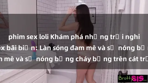 phim sex loli Khám phá những trải nghiệm độc đáo tại sex bãi biển: Làn sóng đam mê và sự nóng bỏng cháy bỏng trên cát trắng