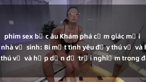 phim sex bắc âu Khám phá cảm giác mới mẻ với sex trong nhà vệ sinh: Bí mật tình yêu đầy thú vị và hấp dẫn để trải nghiệm trong đêm hôm nay!