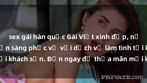 sex gái hàn quốc Gái Việt xinh đẹp, nồng nàn tình cảm, sẵn sàng phục vụ với dịch vụ làm tình tại khách sạn. Đến ngay để thỏa mãn mọi khao khát của bạn!