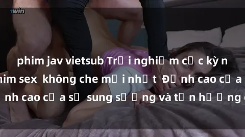 phim jav vietsub Trải nghiệm cực kỳ nóng bỏng trong phim sex  không che mới nhất  Đỉnh cao của sự sung sướng và tận hưởng chân thật