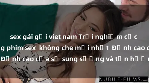sex gái gọi viet nam Trải nghiệm cực kỳ nóng bỏng trong phim sex  không che mới nhất  Đỉnh cao của sự sung sướng và tận hưởng chân thật