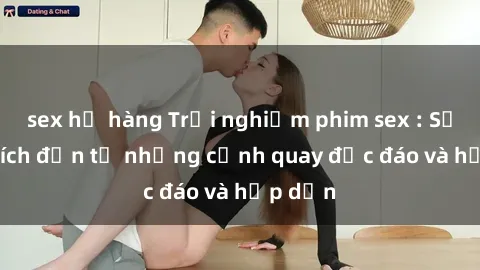 sex họ hàng Trải nghiệm phim sex : Sự kích thích đến từ những cảnh quay độc đáo và hấp dẫn