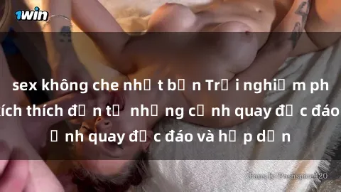 sex không che nhật bản Trải nghiệm phim sex : Sự kích thích đến từ những cảnh quay độc đáo và hấp dẫn