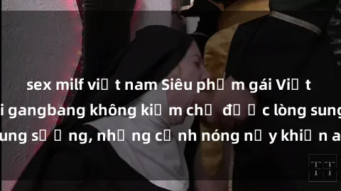 sex milf việt nam Siêu phẩm gái Việt tham gia trong buổi gangbang không kiềm chế được lòng sung sướng, những cảnh nóng nảy khiến ai cũng phải mãn nhãn