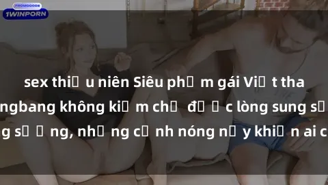 sex thiếu niên Siêu phẩm gái Việt tham gia trong buổi gangbang không kiềm chế được lòng sung sướng, những cảnh nóng nảy khiến ai cũng phải mãn nhãn