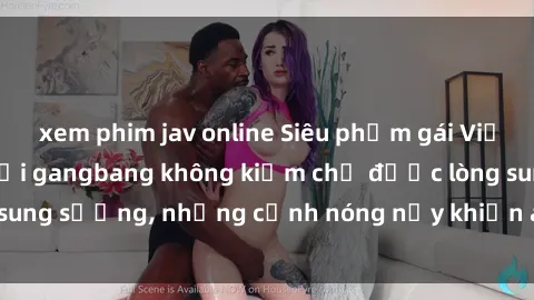 xem phim jav online Siêu phẩm gái Việt tham gia trong buổi gangbang không kiềm chế được lòng sung sướng, những cảnh nóng nảy khiến ai cũng phải mãn nhãn