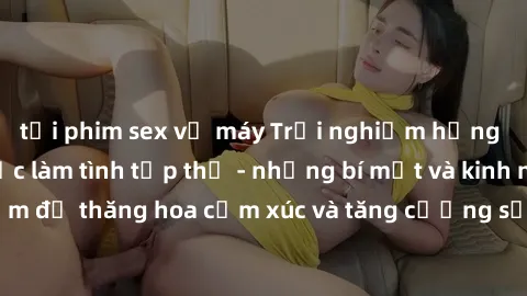 tải phim sex về máy Trải nghiệm hứng khởi cùng với việc làm tình tập thể - những bí mật và kinh nghiệm để thăng hoa cảm xúc và tăng cường sự gắn kết trong mối quan hệ